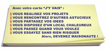 Avec votre carte j'y vais :
vous realisez vos projets,
vous rencontrez d'autres astucieux,
vous partagez vos idees,
vous disposez d'un local chaleureux,
vous passez quand vous voulez,
vous essayez sans rien risquer,
alors, 
devenez maisonaute !